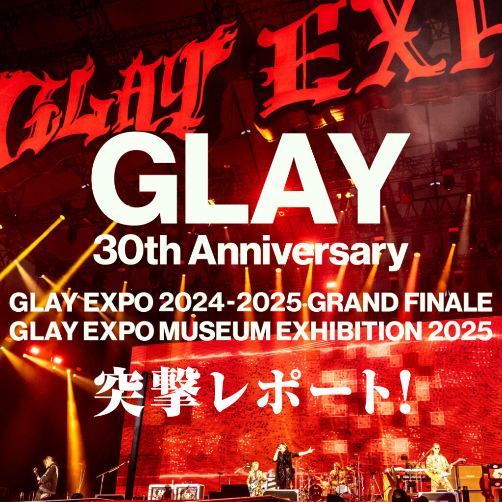 GLAY 30th Anniversary GLAY EXPO 2024-2025 GRAND FINALE & GLAY EXPO MUSEUM EXHIBITION 2025突撃レポート！！